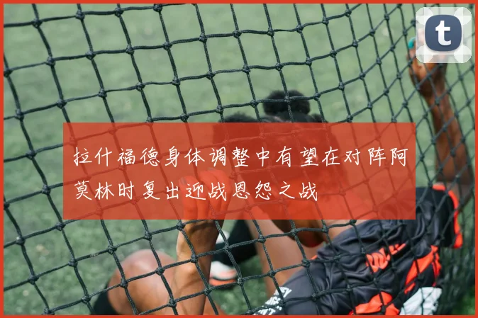 拉什福德身体调整中有望在对阵阿莫林时复出迎战恩怨之战