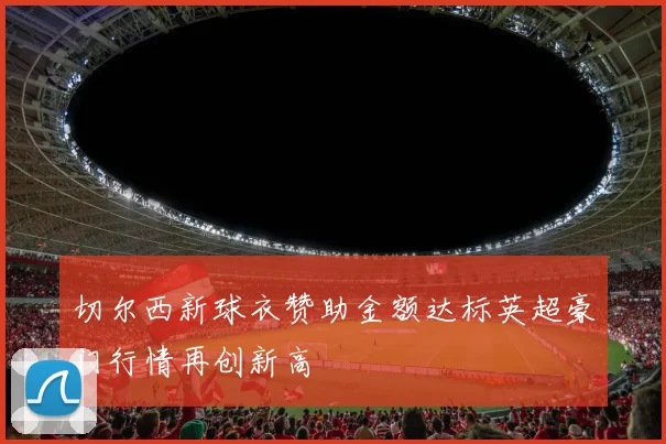 切尔西新球衣赞助金额达标英超豪门行情再创新高