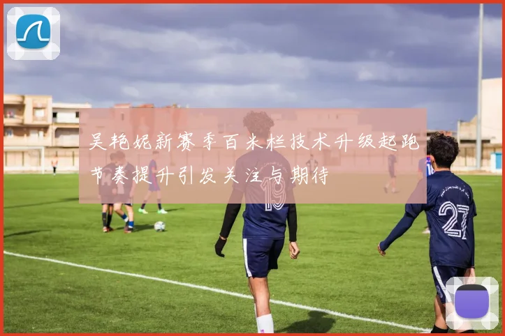 吴艳妮新赛季百米栏技术升级起跑节奏提升引发关注与期待