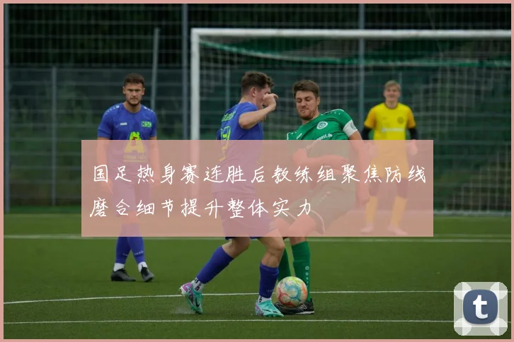 国足热身赛连胜后教练组聚焦防线磨合细节提升整体实力