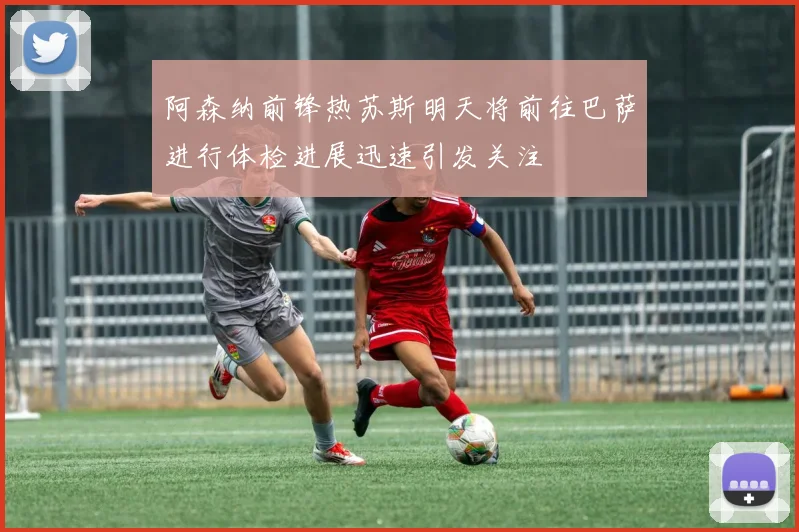 阿森纳前锋热苏斯明天将前往巴萨进行体检进展迅速引发关注