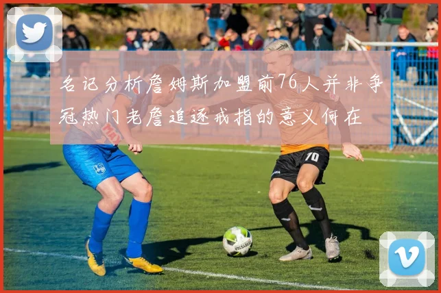 名记分析詹姆斯加盟前76人并非争冠热门老詹追逐戒指的意义何在