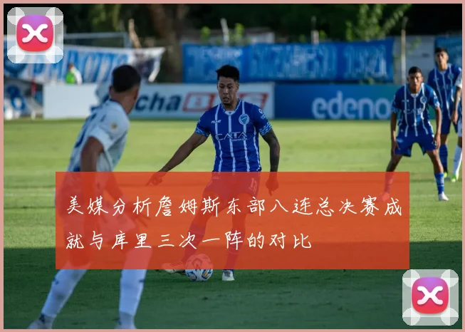 美媒分析詹姆斯东部八连总决赛成就与库里三次一阵的对比