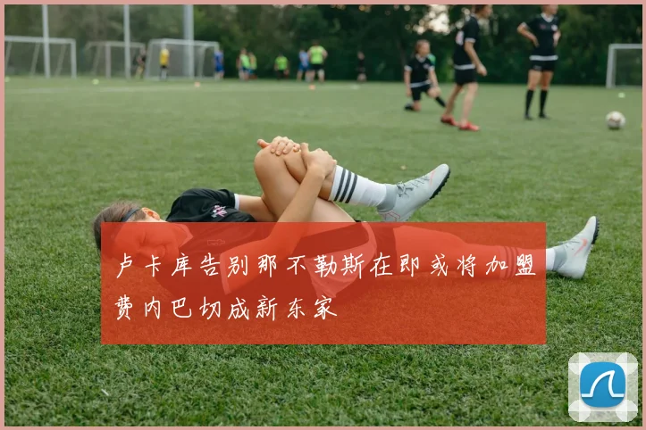 卢卡库告别那不勒斯在即或将加盟费内巴切成新东家