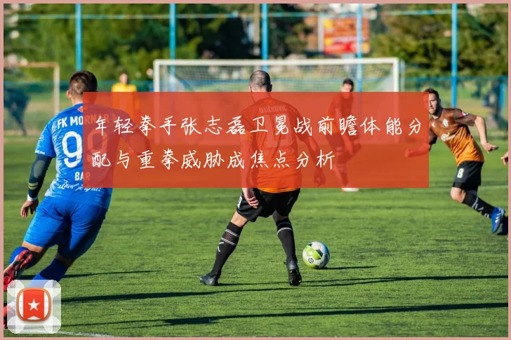 年轻拳手张志磊卫冕战前瞻体能分配与重拳威胁成焦点分析