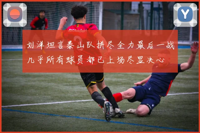 刘洋坦言泰山队拼尽全力最后一战几乎所有球员都已上场尽显决心