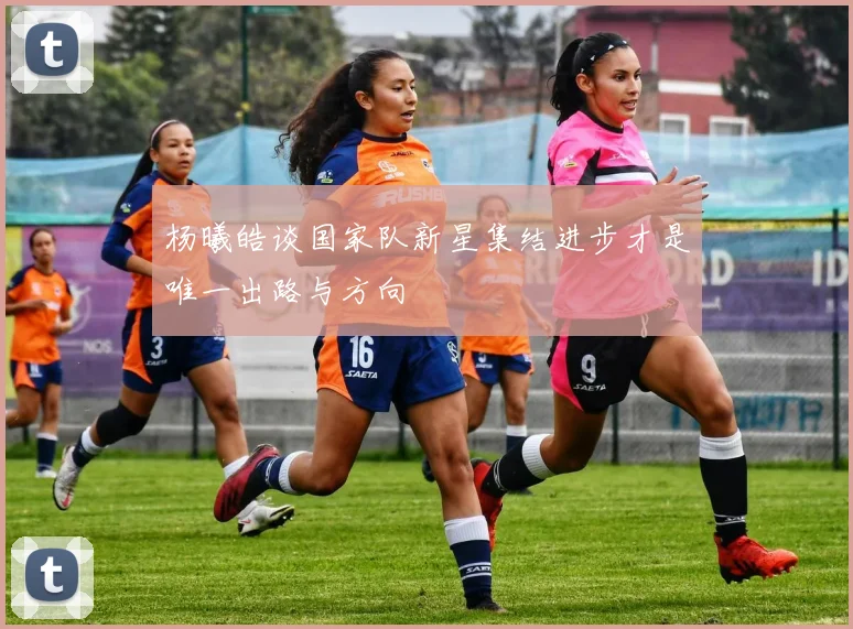 杨曦皓谈国家队新星集结进步才是唯一出路与方向