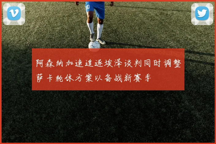 阿森纳加速追逐埃泽谈判同时调整萨卡轮休方案以备战新赛季