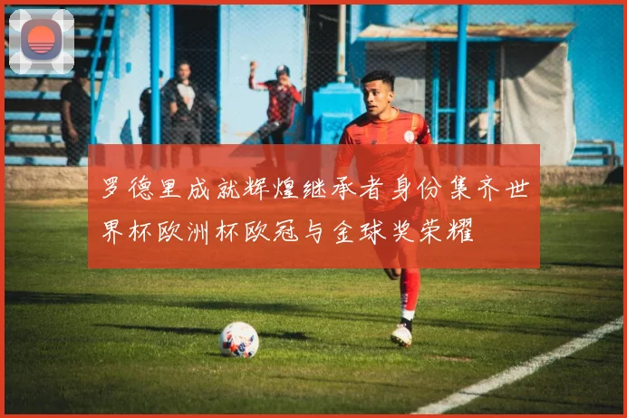 罗德里成就辉煌继承者身份集齐世界杯欧洲杯欧冠与金球奖荣耀