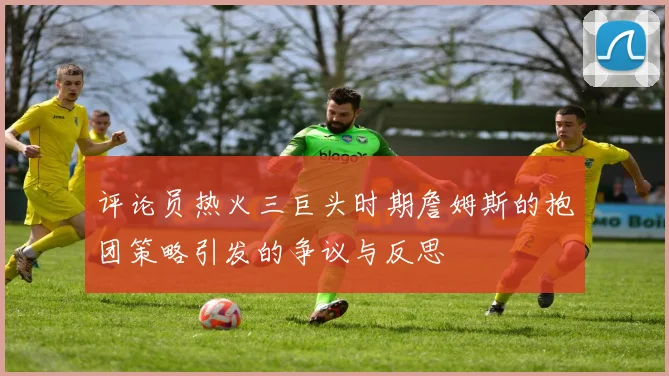 评论员热火三巨头时期詹姆斯的抱团策略引发的争议与反思
