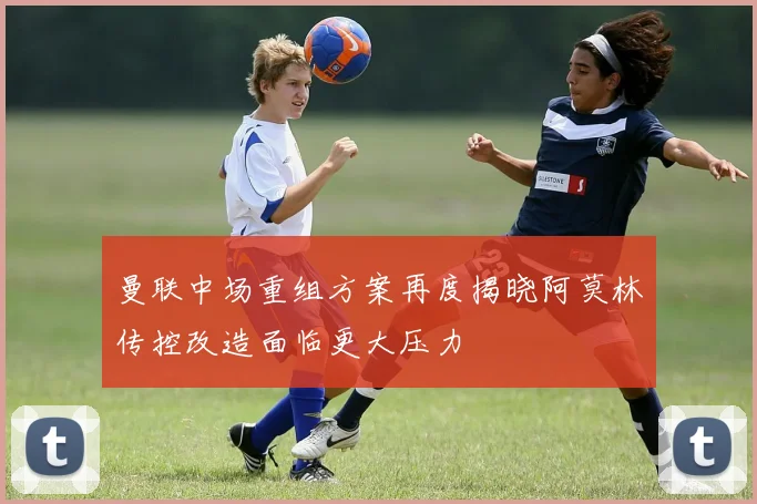 曼联中场重组方案再度揭晓阿莫林传控改造面临更大压力