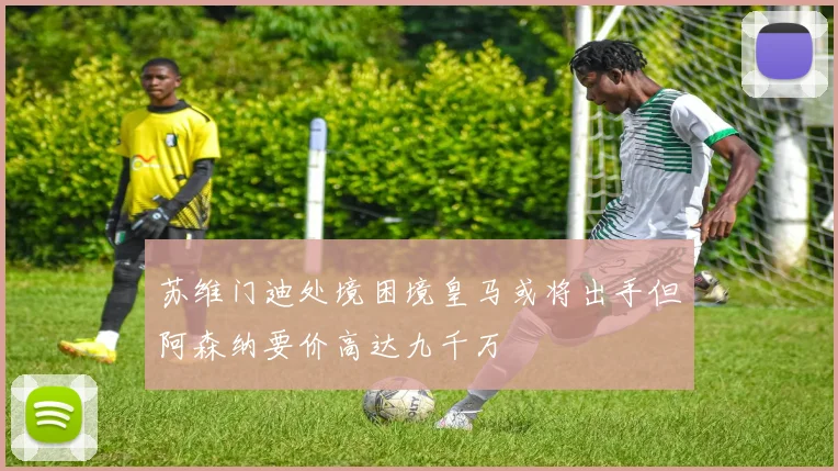 苏维门迪处境困境皇马或将出手但阿森纳要价高达九千万