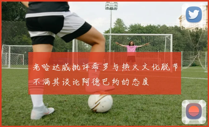 老哈达威批评希罗与热火文化脱节不满其谈论阿德巴约的态度