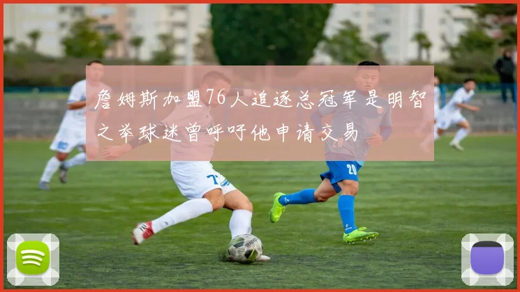 詹姆斯加盟76人追逐总冠军是明智之举球迷曾呼吁他申请交易