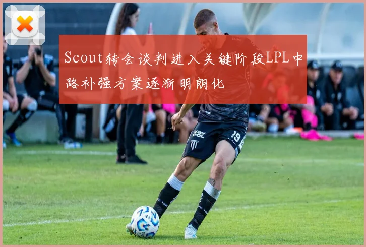 Scout转会谈判进入关键阶段LPL中路补强方案逐渐明朗化