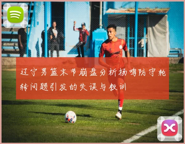 辽宁男篮末节崩盘分析杨鸣防守轮转问题引发的失误与教训