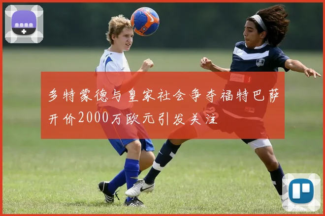 多特蒙德与皇家社会争夺福特巴萨开价2000万欧元引发关注