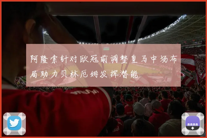 阿隆索针对欧冠前调整皇马中场布局助力贝林厄姆发挥潜能