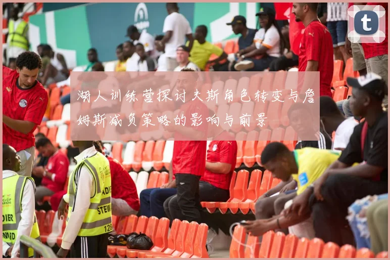 湖人训练营探讨夫斯角色转变与詹姆斯减负策略的影响与前景