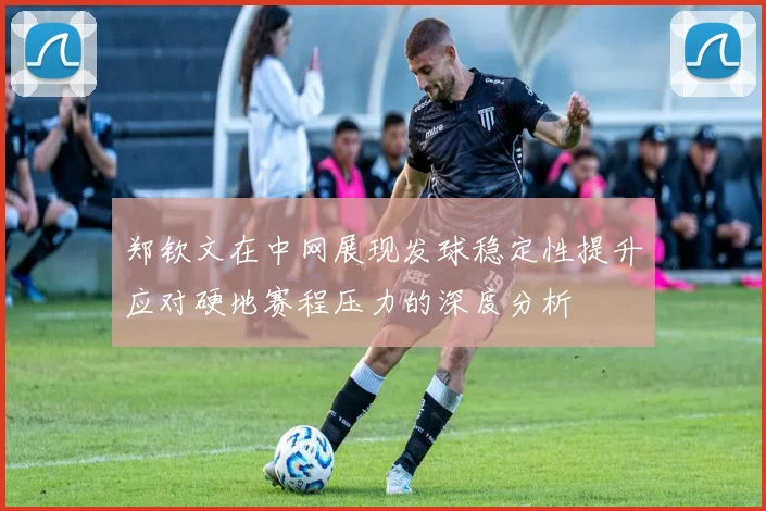 郑钦文在中网展现发球稳定性提升应对硬地赛程压力的深度分析