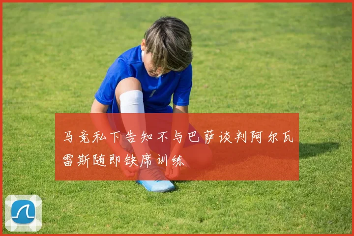 马竞私下告知不与巴萨谈判阿尔瓦雷斯随即缺席训练