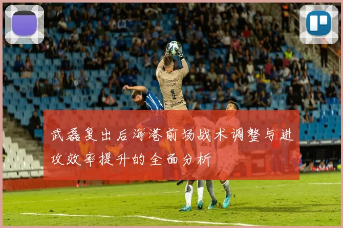 武磊复出后海港前场战术调整与进攻效率提升的全面分析