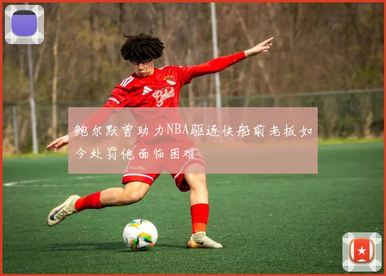鲍尔默曾助力NBA驱逐快船前老板如今处罚他面临困难