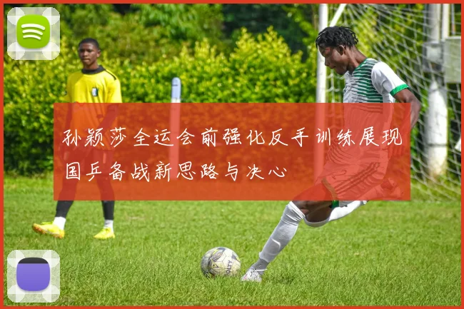孙颖莎全运会前强化反手训练展现国乒备战新思路与决心