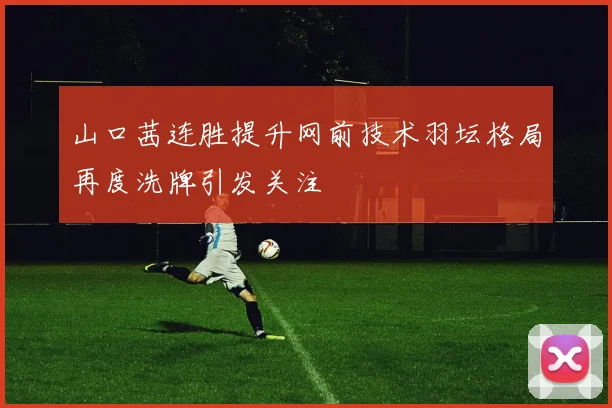 山口茜连胜提升网前技术羽坛格局再度洗牌引发关注