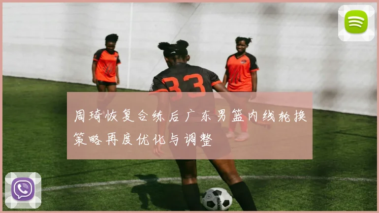 周琦恢复合练后广东男篮内线轮换策略再度优化与调整