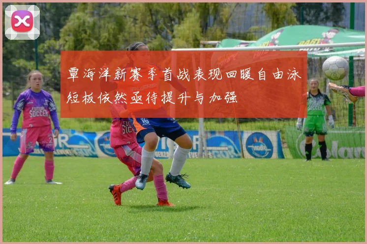 覃海洋新赛季首战表现回暖自由泳短板依然亟待提升与加强