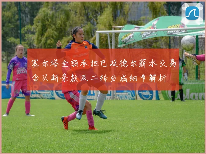 塞尔塔全额承担巴延德尔薪水交易含买断条款及二转分成细节解析