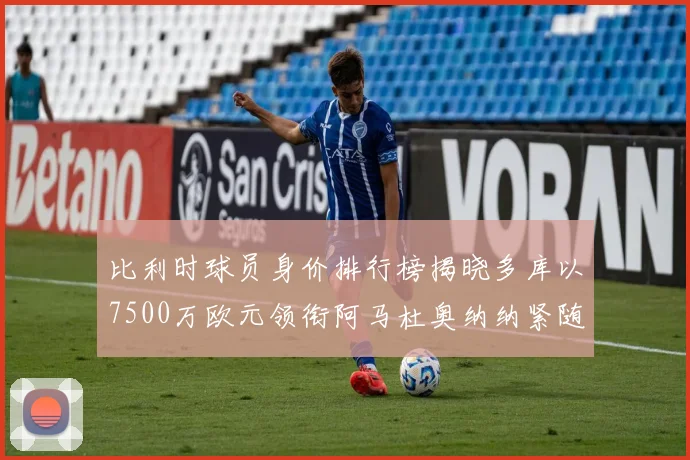 比利时球员身价排行榜揭晓多库以7500万欧元领衔阿马杜奥纳纳紧随其后