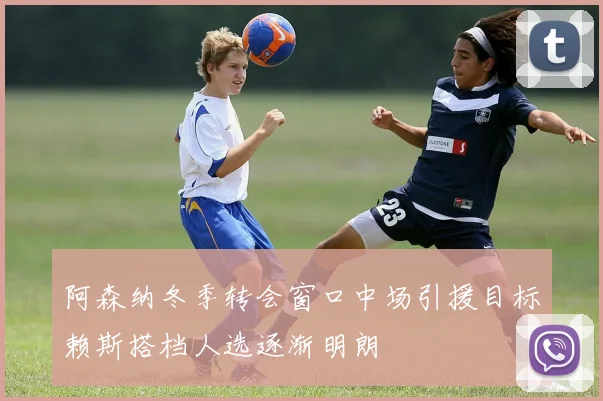 阿森纳冬季转会窗口中场引援目标赖斯搭档人选逐渐明朗