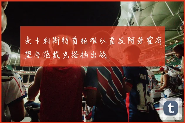 麦卡利斯特首轮难以首发阿劳霍有望与范戴克搭档出战