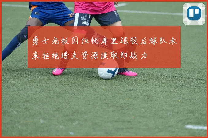 勇士老板因担忧库里退役后球队未来拒绝透支资源换取即战力