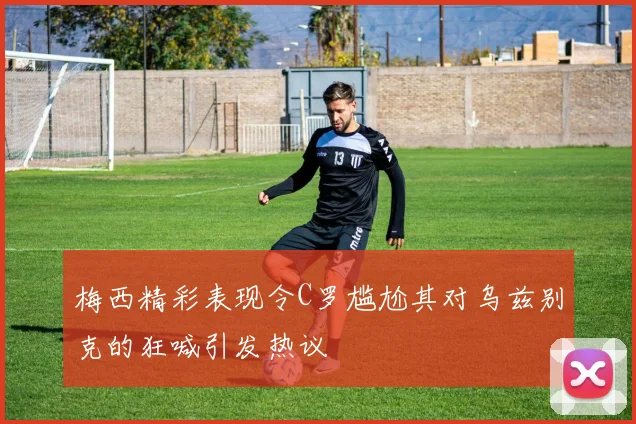 梅西精彩表现令C罗尴尬其对乌兹别克的狂喊引发热议