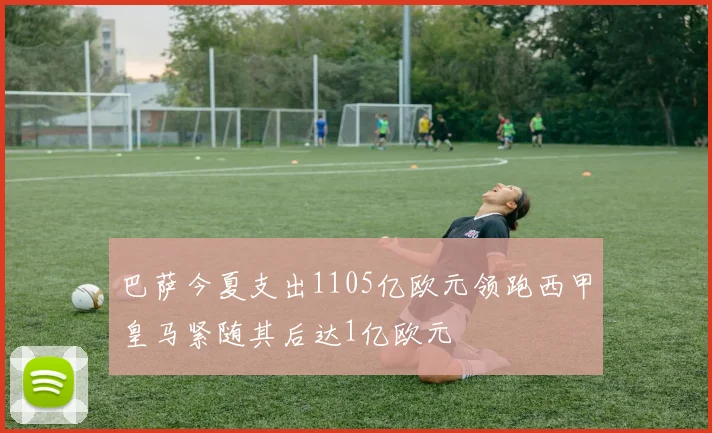 巴萨今夏支出1105亿欧元领跑西甲皇马紧随其后达1亿欧元